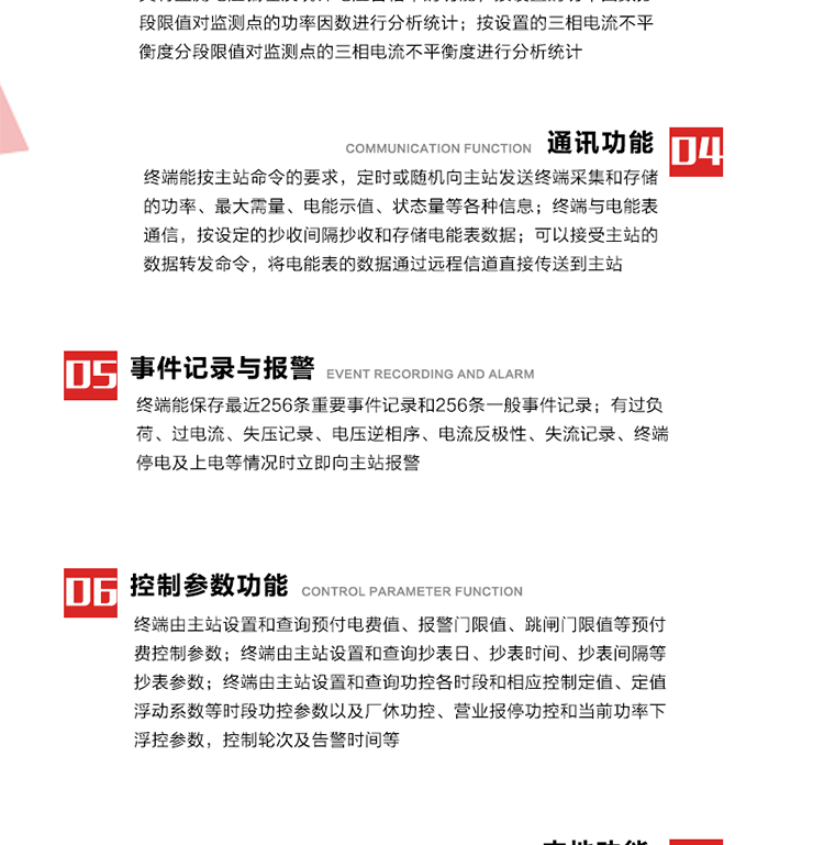 15、過電流
　　任意一相電流超過設(shè)定值（默認(rèn)值為1.3Ib），且持續(xù)時間超過設(shè)定的電流過負(fù)荷持續(xù)時間（默認(rèn)15分鐘）時就產(chǎn)生該相過電流告警事件。過電流告警事件發(fā)生后，任意一相電流小于設(shè)定值（默認(rèn)值為Ib），且持續(xù)時間超過設(shè)定的電流過負(fù)荷恢復(fù)時間（默認(rèn)15分鐘）就產(chǎn)生過電流告警恢復(fù)事件。
16、過電壓
　　任意一相電壓大于設(shè)定值（默認(rèn)值為130%Un）且持續(xù)時間超過設(shè)定的過電壓持續(xù)時間（默認(rèn)15分鐘）時就產(chǎn)生該相過電壓告警事件。過電壓告警事件發(fā)生后，對應(yīng)相電壓小于設(shè)定值（默認(rèn)值為115%Un），且持續(xù)時間超過設(shè)定的過電壓恢復(fù)時間（默認(rèn)15分鐘）就產(chǎn)生過電壓告警恢復(fù)事件。
17、欠電壓
　　任意一相電壓小于設(shè)定值（默認(rèn)值為70%Un）且持續(xù)時間超過設(shè)定的欠電壓持續(xù)時間（默認(rèn)15分鐘）時就產(chǎn)生該相欠電壓告警事件。欠電壓告警事件發(fā)生后，對應(yīng)相電壓大于設(shè)定值（默認(rèn)值為85%Un），且持續(xù)時間超過設(shè)定的欠電壓恢復(fù)時間（默認(rèn)15分鐘）就產(chǎn)生欠電壓告警恢復(fù)事件。
18、失壓記錄
a） 三相中任一相或兩相失壓，終端均正常工作并分相記錄累計失壓時間，同時記錄最近五次發(fā)生時刻、發(fā)生狀態(tài)和相應(yīng)的錯誤電量（正反向有功電量、正反向無功電量）。電壓判斷閥值為50%Un。 　
b） 失壓判斷時間小于60秒。
c） 能在終端液晶顯示屏上直接顯示有否失壓情況。
19、電壓逆相序
a） 當(dāng)三相電壓Ua、Ub、 Uc的過零順序不是Ua、Ub、 Uc順序關(guān)系時則產(chǎn)生電壓逆相序告警。
b） 判斷電壓逆相序及恢復(fù)的持續(xù)時間超過設(shè)定時間。
20、電流反極性
a） 當(dāng)某相電流二次側(cè)回路（進(jìn)線和出線接反）同名端接錯造成計量錯誤時產(chǎn)生該相的電流反極性告警。
b） 當(dāng)電流大于5% Ib時才開始判斷該相電流是否反極性。
21、失流記錄
a） 當(dāng)終端有三相工作電壓時，缺一相或兩相電流，分相記錄累計失流時間，同時記錄最近五次發(fā)生時刻、發(fā)生狀態(tài)和相應(yīng)的錯誤電量（正反向有功電量、正反向無功電量）。電流判斷閥值為啟動電流。
b） 失流判斷時間小于60秒。
c） 能在終端液晶顯示屏上直接顯示有否失流情況。
22、終端停電
　　終端失去交流電源或交流電源電壓降低到不能維持終端正常工作時終端產(chǎn)生終端停電告警。
23、終端上電
　　終端由停電狀態(tài)轉(zhuǎn)為主電源工作狀態(tài)時產(chǎn)生終端上電告警。
24、參數(shù)設(shè)置和查詢
25、費(fèi)率時段
　時區(qū)數(shù)　　　　　　4時區(qū)
　時段數(shù)　　　　　　每時區(qū)最多可設(shè)置10個時段
　費(fèi)率數(shù)　　　　　　4費(fèi)率（尖、峰、平、谷）
　時鐘誤差　　　　　帶溫度補(bǔ)償?shù)挠矔r鐘電路，時鐘精度優(yōu)于±0.5s/d
26、時鐘召測和對時
a） 終端能接收主站的時鐘召測和對時命令，對時誤差不超過3s。終端時鐘24h內(nèi)走時誤差小于0.5s。電源失電后，時鐘能保持正常工作。
b） TA變比、TV變比和電能表常數(shù)有脈沖輸入的終端能由主站或在當(dāng)?shù)卦O(shè)置和查詢TV變比KTV、TA變比KTA 以及電能表脈沖常數(shù)Kp（imp/kWh或imp /kvarh）。
27、限值參數(shù) 
　　終端由主站設(shè)置和查詢電壓及電流越限值、功率因數(shù)分段限值等。
28、功率控制參數(shù)
　　終端由主站設(shè)置和查詢功控各時段和相應(yīng)控制定值、定值浮動系數(shù)等時段功控參數(shù)以及廠休功控、營業(yè)報停功控和當(dāng)前功率下浮控參數(shù)，控制輪次及告警時間等。改變定值時有音響（或語音）信號。
29、預(yù)付費(fèi)控制參數(shù) 
　　終端由主站設(shè)置和查詢預(yù)付電費(fèi)值、報警門限值、跳閘門限值等預(yù)付費(fèi)控制參數(shù)。設(shè)置參數(shù)時有音響（或語音）信號。
30、終端參數(shù)
　　終端由主站設(shè)置和查詢終端組地址、終端配置及配置參數(shù)、通信參數(shù)等，并能查詢終端ID。
31、抄表參數(shù)
　　終端由主站設(shè)置和查詢抄表日、抄表時間、抄表間隔等抄表參數(shù)。
32、本地功能
33、本地狀態(tài)指示
　　終端有本地狀態(tài)指示，指示終端電源、通信、抄表等工作狀態(tài)。并可顯示當(dāng)前用電情況、抄表數(shù)據(jù)、終端參數(shù)、維護(hù)信息等。
34、本地維護(hù)接口 
　　終端有本地維護(hù)接口，通過維護(hù)接口設(shè)置終端參數(shù)，進(jìn)行軟件升級等。
35、本地用戶接口
a） 本地通信接口中有1路作為用戶數(shù)據(jù)接口，提供用戶數(shù)據(jù)服務(wù)功能。
b） 具有時鐘晶振頻率輸出接口。
c） 具有需量周期測試接口。
d） 面板有供實(shí)驗(yàn)室和現(xiàn)場校驗(yàn)用的有、無功電能脈沖輸出發(fā)光二極管。
36、異常報警功能
a） 計量裝置封印管理：非授權(quán)人開、關(guān)計量裝置門，主動上報開啟、關(guān)閉時間，當(dāng)時電量。
b） 電表端蓋、罩殼異常打開主動上報開啟時間、當(dāng)時電量。
c） 示度電量下降主動上報發(fā)生時間、前后電量。
d） 電表參數(shù)設(shè)置改變，主動上報發(fā)生時間、前后設(shè)置參數(shù)、前后電量。
e） 電壓斷1相或2相失電，終端聲光報警、主動上報發(fā)生、結(jié)束時間、斷相相別。
f） 供電系統(tǒng)三相電壓正常，表計（終端）電壓回路失壓，（電流回路電流大于10％Ib）。終端聲光報警、主動上報發(fā)生、結(jié)束時間、缺相相別以及當(dāng)時電量。
g） 終端負(fù)荷過載大于負(fù)荷閥值，終端報警、持續(xù)時間3分鐘以上，主動上報發(fā)生時間，在負(fù)荷減小過程中，檢測值小于負(fù)荷閥值、持續(xù)3分鐘以上，主動上報結(jié)束時間以及當(dāng)時電量。
h） 停電檢測、終端主板上裝配有大容量鋰電池，并且還有一塊備用電池，終端發(fā)生停電，至少保證與前置機(jī)通訊三次（上報失電時刻的日期、時間、有功、無功電量）的能力，并能在停電5分鐘內(nèi)檢測異常（如有無電流、CT一、二次是否短路等）并報警。
i） 上電檢測報警，終端上電后，主動上報上電時間、當(dāng)前電量并消除異常報警信息。
g） 功率（或電流）差動檢測及報警，上報發(fā)生、結(jié)束時間、當(dāng)時電量。
k） 電壓逆相序檢測及報警功能，上報發(fā)生、結(jié)束時間。
l） 電流反極性（逆相序）檢測及報警，上報發(fā)生、結(jié)束時間、當(dāng)時電量。
m） 表計電池電壓過低報警，并上報。
n） 三相負(fù)荷不平衡檢測，任一相電流（IX）和三相電流平均值（IP）之差，除以三相電流平均值（IP）大于預(yù)置的三相負(fù)荷不平衡閥值時，終端判定三相負(fù)荷不平衡，終端報警，并主動上報不平衡發(fā)生時間、不平衡相別及當(dāng)前電量。當(dāng)三相電流恢復(fù)平衡后，終端撤除報警，并主動上報不平衡恢復(fù)時間、當(dāng)前電量。三相負(fù)荷不平衡閥值默認(rèn)為20%In。
37、終端維護(hù)
38、自檢自恢復(fù)
　　終端有自測試、自診斷功能，發(fā)現(xiàn)終端的部件工作異常有記錄。
39、終端初始化
　　終端接收到主站下發(fā)的初始化命令后，分別對硬件、參數(shù)區(qū)、數(shù)據(jù)區(qū)進(jìn)行初始化，參數(shù)區(qū)置為缺省值，數(shù)據(jù)區(qū)清零，控制解除。
40、安全防護(hù) 
a） 所有參數(shù)、功率設(shè)置、電量清零、需量清零、誤差調(diào)整等（除廣播校時外）必須加硬件防護(hù)。
b） 表計出廠后，不能用軟件對其進(jìn)行誤差調(diào)整。
c） 編程設(shè)置密碼保護(hù)，密碼位數(shù)不少于6位。通過光口本地編程和通過RS485接口遠(yuǎn)程編程內(nèi)容要嚴(yán)格分級區(qū)分。
d） 所有通信接口（RS485、光電接口、手持電腦接口）均需加口令防護(hù)，進(jìn)行安全驗(yàn)證。
e） 光電通訊口采用吸附式，禁止使用調(diào)制型紅外通訊。
f） 僅有一相有電時，終端能正常工作。在失去交流電源的條件下，終端具有數(shù)據(jù)保持和維持時鐘芯片工作，并至少具有與主站通訊三次（上報失電時刻的日期、時間、有功、無功電量）的能力。
g） 工作時不允許發(fā)生死機(jī)。
h） 具有停電抄表功能。
i） 線路停電后，所有測量數(shù)據(jù)不會丟失，且保存時間在3年及以上。 