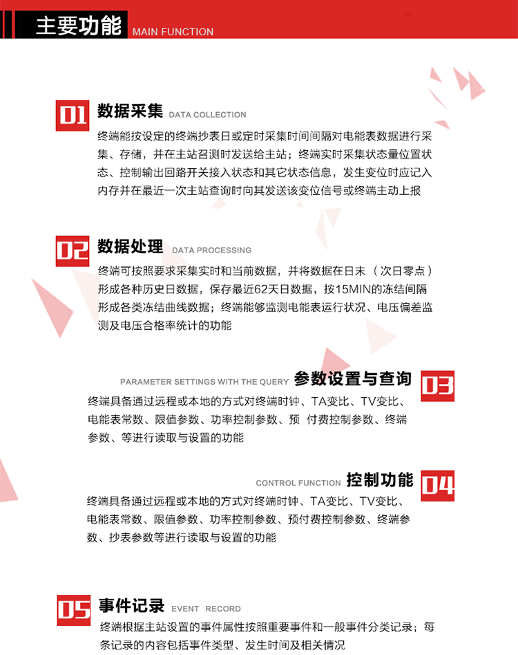 主要功能
1、數(shù)據(jù)采集器
終端能按設(shè)定的終端抄表日或定時采集時間間隔對電能表數(shù)據(jù)進行采集、存儲，并在主站召測時發(fā)送給主站，終端記錄的電能表數(shù)據(jù)，應(yīng)與所連接的電能表顯示的相應(yīng)數(shù)據(jù)一致。終端實時采集狀態(tài)量位置狀態(tài)、控制輸出回路開關(guān)接入狀態(tài)和其它狀態(tài)信息，發(fā)生變位時應(yīng)記入內(nèi)存并在最近一次主站查詢時向其發(fā)送該變位信號或終端主動上報。終端能接收電能表輸出的脈沖，并根據(jù)電能表脈沖常數(shù)Kp（imp/kWh或imp/kvarh）、TV變比KTV、TA變比KTA計算1min平均功率，并記錄當(dāng)日、當(dāng)月功率最大值和出現(xiàn)時間。 
終端具備電壓、電流等模擬量采集功能，測量電壓、電流、功率、功率因數(shù)等，終端具有電壓監(jiān)測越限統(tǒng)計功能，其電壓準確度等級為0.5；具有諧波數(shù)據(jù)統(tǒng)計功能，諧波分量準確度等級為1。 
2、數(shù)據(jù)處理 
終端可按照要求采集實時和當(dāng)前數(shù)據(jù)；終端可按要求將采集的數(shù)據(jù)在日末（次日零點）形成各種歷史日數(shù)據(jù)，并保存最近62天日數(shù)據(jù)；終端可按要求將采集的數(shù)據(jù)按15min的凍結(jié)間隔形成各類凍結(jié)曲線數(shù)據(jù)，并保存最近30天曲線數(shù)據(jù)；終端可按要求將采集的數(shù)據(jù)在月末零點（每月1日零點）生成各種歷史月數(shù)據(jù)，并保存最近12個月的月數(shù)據(jù)。 
終端能夠監(jiān)測電能表運行狀況、電壓偏差監(jiān)測及電壓合格率統(tǒng)計的功能；終端具有按設(shè)置的功率因數(shù)分段限值對監(jiān)測點的功率因數(shù)進行分析統(tǒng)計，記錄每月功率因數(shù)越限值發(fā)生在各區(qū)段的累計時間。
3、參數(shù)設(shè)置與查詢
終端具備通過遠程或本地的方式對終端時鐘、TA變比、TV變比、電能表常數(shù)、限值參數(shù)、功率控制參數(shù)、預(yù)付費控制參數(shù)、終端參數(shù)、抄表參數(shù)等進行讀取與設(shè)置的功能。 
