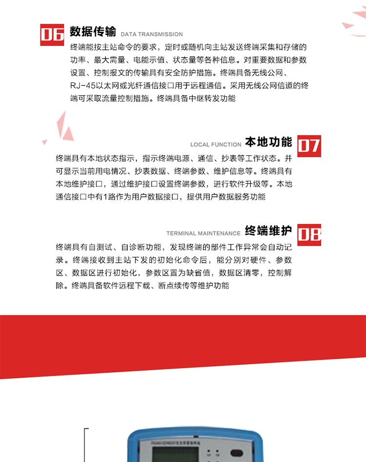 4、控制功能 
終端具備的控制功能主要分為功率定值控制（時段功控、廠休功控、營業(yè)報停功控、當(dāng)前功率下浮功控）、電量定值控制（月電控、購電控）、保電/剔除、遠方控制這四大類。 
5、事件記錄
終端根據(jù)主站設(shè)置的事件屬性按照重要事件和一般事件分類記錄。每條記錄的內(nèi)容包括事件類型、發(fā)生時間及相關(guān)情況。對于主站設(shè)置的重要事件，當(dāng)事件發(fā)生后終端實時刷新重要事件計數(shù)器內(nèi)容，記為記錄，并可以通過主站請求訪問召測事件記錄，對于采用平衡傳輸信道的終端應(yīng)直接將重要事件主動及時上報主站。對于主站設(shè)置的一般事件，當(dāng)事件發(fā)生后終端實時刷新一般事件計數(shù)器內(nèi)容，記為事件記錄，等待主站查詢。
6、數(shù)據(jù)傳輸
終端能按主站命令的要求，定時或隨機向主站發(fā)送終端采集和存儲的功率、最大需量、電能示值、狀態(tài)量等各種信息。對重要數(shù)據(jù)和參數(shù)設(shè)置、控制報文的傳輸具有安全防護措施。終端具備無線公網(wǎng)、RJ-45以太網(wǎng)或光纖通信接口用于遠程通信。采用無線公網(wǎng)信道的終端可采取流量控制措施。終端具備中繼轉(zhuǎn)發(fā)功能。
7、本地功能
終端具有本地狀態(tài)指示，指示終端電源、通信、抄表等工作狀態(tài)。并可顯示當(dāng)前用電情況、抄表數(shù)據(jù)、終端參數(shù)、維護信息等。終端具有本地維護接口，通過維護接口設(shè)置終端參數(shù)，進行軟件升級等。本地通信接口中有1路作為用戶數(shù)據(jù)接口，提供用戶數(shù)據(jù)服務(wù)功能。由用戶根據(jù)需要查詢實時用電數(shù)據(jù)和參數(shù)（如用電曲線、時段費率、購用電信息等）、供電信息（如停限電通知、電價信息、催費信息等）、告警信息等。
8、終端維護 終端具有自測試、自診斷功能，發(fā)現(xiàn)終端的部件工作異常會自動記錄。終端接收到主站下發(fā)的初始化命令后，能分別對硬件、參數(shù)區(qū)、數(shù)據(jù)區(qū)進行初始化，參數(shù)區(qū)置為缺省值，數(shù)據(jù)區(qū)清零，控制解除。終端具備軟件遠程下載、斷點續(xù)傳等維護功能。